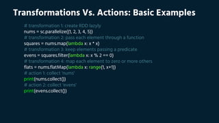Transformations Vs. Actions: Basic Examples
# transformation 1: create RDD lazyly
nums = sc.parallelize((1, 2, 3, 4, 5))
# transformation 2: pass each element through a function
squares = nums.map(lambda x: x * x)
# transformation 3: keep elements passing a predicate
evens = squares.filter(lambda x: x % 2 == 0)
# transformation 4: map each element to zero or more others
flats = nums.flatMap(lambda x: range(1, x+1))
# action 1: collect 'nums'
print(nums.collect())
# action 2: collect 'evens'
print(evens.collect())
 