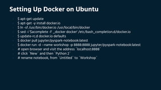 Setting Up Docker on Ubuntu
› $ apt-get update
› $ apt-get -y install docker.io
› $ ln -sf /usr/bin/docker.io /usr/local/bin/docker
› $ sed -i '$acomplete -F _docker docker' /etc/bash_completion.d/docker.io
› $ update-rc.d docker.io defaults
› $ docker pull jupyter/pyspark-notebook:latest
› $ docker run -d --name workshop -p 8888:8888 jupyter/pyspark-notebook:latest
› # open browser and visit the address `localhost:8888`
› # click `New` and then `Python 2`
› # rename notebook, from `Untitled` to `Workshop`
 
