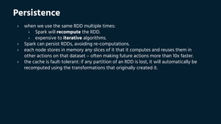 Persistence
› when we use the same RDD multiple times:
› Spark will recompute the RDD.
› expensive to iterative algorithms.
› Spark can persist RDDs, avoiding re-computations.
› each node stores in memory any slices of it that it computes and reuses them in
other actions on that dataset – often making future actions more than 10x faster.
› the cache is fault-tolerant: if any partition of an RDD is lost, it will automatically be
recomputed using the transformations that originally created it.
 