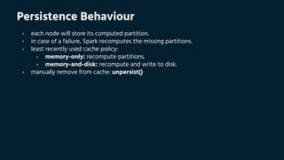 Persistence Behaviour
› each node will store its computed partition.
› in case of a failure, Spark recomputes the missing partitions.
› least recently used cache policy:
› memory-only: recompute partitions.
› memory-and-disk: recompute and write to disk.
› manually remove from cache: unpersist()
 