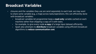 Broadcast Variables
› closures and the variables they use are send separately to each task. we may want
to share some variable (e.g., a map) across tasks/operations. this can efficiently done
with broadcast variables:
› broadcast variables let programmer keep a read-only variable cached on each
machine rather than shipping a copy of it with tasks.
› for example, to give every node a copy of a large input dataset efficiently.
› Spark also attempts to distribute broadcast variables using efficient broadcast
algorithms to reduce communication cost.
 