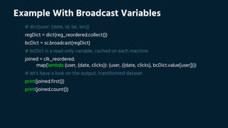 Example With Broadcast Variables
# dict(user: (date, id, lat, lon))
regDict = dict(reg_reordered.collect())
bcDict = sc.broadcast(regDict)
# bcDict is a read-only variable, cached on each machine
joined = clk_reordered.
map(lambda (user, (date, clicks)): (user, ((date, clicks), bcDict.value[user])))
# let's have a look on the output, transformed dataset
print(joined.first())
print(joined.count())
 