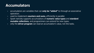 Accumulators
› accumulators are variables that can only be “added” to through an associative
operation.
› used to implement counters and sums, efficiently in parallel.
› Spark natively supports accumulators of numeric value types and standard
mutable collections, and programmers can extend for new types.
› only the driver program can read an accumulator’s value, not the tasks.
 
