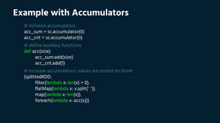 Example with Accumulators
# initialize accumulators
acc_sum = sc.accumulator(0)
acc_cnt = sc.accumulator(0)
# define auxiliary functions
def acc(size):
acc_sum.add(size)
acc_cnt.add(1)
# increase accumulators: values are stored on driver
(splittedRDD.
filter(lambda x: len(x) > 0).
flatMap(lambda x: x.split(" ")).
map(lambda x: len(x)).
foreach(lambda x: acc(x)))
 
