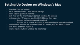 Setting Up Docker on Windows  Mac
› download `Docker Toolbox`
› install `Docker Toolbox`, with default settings
› open `Docker Quickstart Terminal`
› click `Yes` on the `User Account Control` window, if it appears
› write down the `IP` address (e.g. 192.168.99.100), and then type:
› $ docker pull jupyter/pyspark-notebook
› $ docker run -d --name workshop -p 8888:8888 jupyter/pyspark-notebook
› open browser and visit the aforementioned `IP` address, e.g. `192.168.99.100:8888`
› click `New` and then `Python 2`
› rename notebook, from `Untitled` to `Workshop`
 