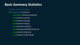 Basic Summary Statistics
# define auxiliary functions
def computeStats(column):
return [round(column.count(),0),
round(column.sum(),3),
round(column.max(),3),
round(column.min(),3),
round(column.mean(),3),
round(computeMedian(column),3),
round(column.stdev(),3),
round(column.variance(),3)]
 