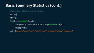 Basic Summary Statistics (cont.)
# print stats about the dump columns
dat = []
idx = []
for i,h in enumerate(header):
dat.append(computeStats(dump.map(lambda r: r[i])))
idx.append(h)
col = ["count", "sum", "max", "min", "mean", "median", "stdev", "variance"]
 