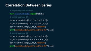 Correlation Between Series
# import required libraries
from pyspark.mllib.stat import Statistics
# simple example #1
ts_a = sc.parallelize([0, 1, 2, 3, 4, 5, 6, 7, 8, 9])
ts_b = sc.parallelize([0, 1, 2, 3, 4, 5, 6, 7, 8, 9])
corr = Statistics.corr(ts_a, ts_b, "pearson")
print("correlation between 'a' and 'b' is: %f" % corr)
# simple example #2
ts_a = sc.parallelize([0, 1, 2, 3, 4, 5, 6, 7, 8, 9])
ts_b = sc.parallelize([9, 8, 7, 6, 5, 4, 3, 2, 1, 0])
corr = Statistics.corr(ts_a, ts_b, "pearson")
print("correlation between 'a' and 'b' is: %f" % corr)
 