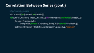 Correlation Between Series (cont.)
# advanced example
dat = zeros((len(header), len(header)))
for ((index1, header1), (index2, header2)) in combinations(enumerate(header), 2):
(property1, property2) =
(dump.map(lambda v: v[index1]), dump.map(lambda v: v[index2]))
dat[index1][index2] = Statistics.corr(property1, property2, "pearson")
 