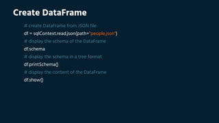 Create DataFrame
# create DataFrame from JSON file
df = sqlContext.read.json(path+"people.json")
# display the schema of the DataFrame
df.schema
# display the schema in a tree format
df.printSchema()
# display the content of the DataFrame
df.show()
 