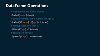 DataFrame Operations
# # select only the "name" column
df.select("name").show()
# select everybody but increment the age by 1
df.select(df['name'], df['age'] + 1).show()
# select people older than 21
df.filter(df['age'] > 21).show()
# count people by age
df.groupBy("age").count().show()
 