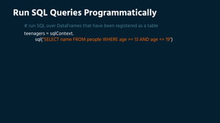 Run SQL Queries Programmatically
# run SQL over DataFrames that have been registered as a table
teenagers = sqlContext.
sql("SELECT name FROM people WHERE age >= 13 AND age <= 19")
 