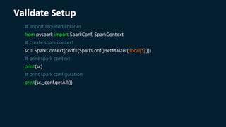 Validate Setup
# import required libraries
from pyspark import SparkConf, SparkContext
# create spark context
sc = SparkContext(conf=(SparkConf().setMaster("local[*]")))
# print spark context
print(sc)
# print spark configuration
print(sc._conf.getAll())
 
