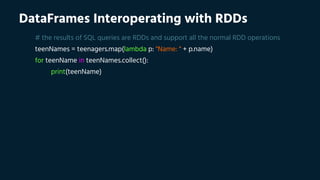 DataFrames Interoperating with RDDs
# the results of SQL queries are RDDs and support all the normal RDD operations
teenNames = teenagers.map(lambda p: "Name: " + p.name)
for teenName in teenNames.collect():
print(teenName)
 