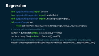 Regression
from pyspark.mllib.linalg import Vectors
from pyspark.mllib.regression import LabeledPoint
from pyspark.mllib.regression import LinearRegressionWithSGD
def prepareDump(row):
return LabeledPoint(row[0],Vectors.dense((row[1],row[2],...,row[10],row[11])))
# dummy split into train and test set
trainSet = dump.filter(lambda x: x.features[9] <= 4000)
testSet = dump.filter(lambda x: x.features[9] > 4000)
# build regression model: without such a small step size, the algorithm would diverge
model = LinearRegressionWithSGD.train(data=trainSet, iterations=100, step=0.000000001)
 