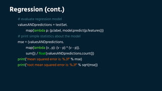 Regression (cont.)
# evaluate regression model
valuesANDpredictions = testSet.
map(lambda p: (p.label, model.predict(p.features)))
# print simple statistics about the model
mse = (valuesANDpredictions.
map(lambda (v , p): (v - p) * (v - p)).
sum()) / float(valuesANDpredictions.count())
print("mean squared error is: %.3f" % mse)
print("root mean squared error is: %.3f" % sqrt(mse))
 