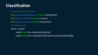 Classification
# import required libraries
from pyspark.mllib.regression import LabeledPoint
from pyspark.mllib.linalg import Vectors
from pyspark.mllib.tree import DecisionTree
# prepare dump
dump = (dump.
map(lambda line: prepareDump(line)).
map(lambda line: LabeledPoint(line[0],Vectors.dense(line[1]))))
 