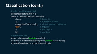 Classification (cont.)
# build classification model
categoricalFeaturesInfo = {}
model = DecisionTree.trainClassifier(
dump, # dump file
2, # number of classes
categoricalFeaturesInfo, # all features are continuous
"gini", # impurity
5, # max depth
32) # max bins
# evaluate model
actual = dump.map(lambda x: x.label)
predicted = model.predict(dump.map(lambda x: x.features))
actualANDpredicted = actual.zip(predicted)
 