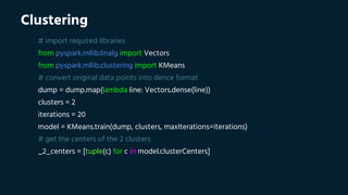 Clustering
# import required libraries
from pyspark.mllib.linalg import Vectors
from pyspark.mllib.clustering import KMeans
# convert original data points into dence format
dump = dump.map(lambda line: Vectors.dense(line))
clusters = 2
iterations = 20
model = KMeans.train(dump, clusters, maxIterations=iterations)
# get the centers of the 2 clusters
_2_centers = [tuple(c) for c in model.clusterCenters]
 