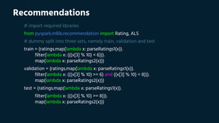 Recommendations
# import required libraries
from pyspark.mllib.recommendation import Rating, ALS
# dummy split into three sets, namely train, validation and test
train = (ratings.map(lambda x: parseRatings1(x)).
filter(lambda x: (((x[3] % 10) < 6))).
map(lambda x: parseRatings2(x)))
validation = (ratings.map(lambda x: parseRatings1(x)).
filter(lambda x: (((x[3] % 10) >= 6) and ((x[3] % 10) < 8))).
map(lambda x: parseRatings2(x)))
test = (ratings.map(lambda x: parseRatings1(x)).
filter(lambda x: (((x[3] % 10) >= 8))).
map(lambda x: parseRatings2(x)))
 