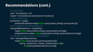 Recommendations (cont.)
# build model
rank = 10; iterations = 20
model = ALS.train(train,rank,iterations=iterations)
# make predictions
predictions = model.
predictAll(validation.map(lambda (user,product,rating): (user,product)))
# join validation set with predictions
ratingsANDpredictions = ((validation.
map(lambda (user,product,rating): ((user,product),rating))).
join(predictions.map(lambda (user,product,rating): ((user,product),rating))))
# evaluate the performance of the predictor
mse = (ratingsANDpredictions.
map(lambda ((user,product),(rating,prediction)):
(rating - prediction) * (rating - prediction)).sum()) /
float(ratingsANDpredictions.count())
 