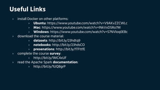 Useful Links
› install Docker on other platforms:
› Ubuntu: https://www.youtube.com/watch?v=V9AKvZZCWLc
› Mac: https://www.youtube.com/watch?v=lNkVxDSRo7M
› Windows: https://www.youtube.com/watch?v=S7NVloq0EBc
› download the course material:
› datasets: http://bit.ly/23hdtq9
› notebooks: http://bit.ly/23hdsCO
› presenations: http://bit.ly/1TFttfE
› complete the course survey:
› http://bit.ly/1MC4xUF
› read the Apache Spark documentation:
› http://bit.ly/1UQBgrP
 