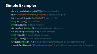 Simple Examples
plist = sc.parallelize(range(10000)) # from python list
path = "/home/jovyan/work/datasets/" # set datasets' path
tfile = sc.textFile(path+"hamlet.txt") # from text file
print(tfile.count()) # count lines
print(plist.count()) # count elements
plist.takeSample(False, 5) # sample and collect elements
fv = plist.filter(lambda x: x < 10) # filter elements
print(fv.count()) # count filtered elements
print(fv.collect()) # collect filtered elements
fv.reduce(lambda l,r: l + r) # merge filtered elements with an associative function
fv.saveAsTextFile(path+"filtered-elements.txt") # write filtered elements to local file system
 