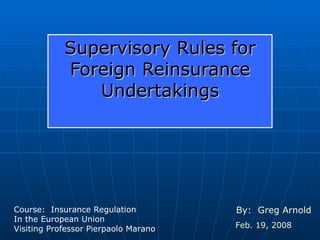 Supervisory Rules for Foreign Reinsurance Undertakings By:  Greg Arnold Feb. 19, 2008 Course:  Insurance Regulation In the European Union Visiting Professor Pierpaolo Marano 