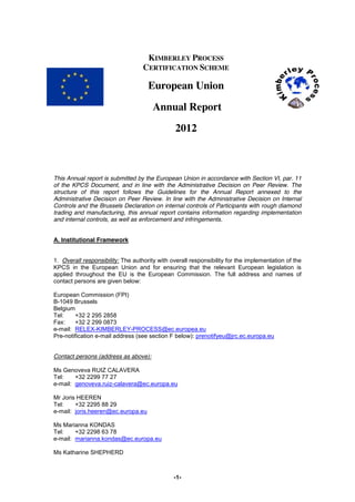 -1-
KIMBERLEY PROCESS
CERTIFICATION SCHEME
European Union
Annual Report
2012
This Annual report is submitted by the European Union in accordance with Section VI, par. 11
of the KPCS Document, and in line with the Administrative Decision on Peer Review. The
structure of this report follows the Guidelines for the Annual Report annexed to the
Administrative Decision on Peer Review. In line with the Administrative Decision on Internal
Controls and the Brussels Declaration on internal controls of Participants with rough diamond
trading and manufacturing, this annual report contains information regarding implementation
and internal controls, as well as enforcement and infringements.
A. Institutional Framework
1. Overall responsibility: The authority with overall responsibility for the implementation of the
KPCS in the European Union and for ensuring that the relevant European legislation is
applied throughout the EU is the European Commission. The full address and names of
contact persons are given below:
European Commission (FPI)
B-1049 Brussels
Belgium
Tel: +32 2 295 2858
Fax: +32 2 299 0873
e-mail: RELEX-KIMBERLEY-PROCESS@ec.europea.eu
Pre-notification e-mail address (see section F below): prenotifyeu@jrc.ec.europa.eu
Contact persons (address as above):
Ms Genoveva RUIZ CALAVERA
Tel: +32 2299 77 27
e-mail: genoveva.ruiz-calavera@ec.europa.eu
Mr Joris HEEREN
Tel: +32 2295 88 29
e-mail: joris.heeren@ec.europa.eu
Ms Marianna KONDAS
Tel: +32 2298 63 78
e-mail: marianna.kondas@ec.europa.eu
Ms Katharine SHEPHERD
 