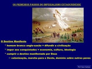 Os primeiros passos do imperialismo estadunidenseO Destino Manifesto     * homem branco anglo-saxão = difundir a civilização     * impor aos conquistados = economia, cultura, ideologia     * cumprir o destino manifestado por Deus colonização, marcha para o Oeste, domínio sobre outros povosProf. Caco Cardozo