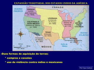 EXPANSÃO TERRITORIAL DOS ESTADOS UNIDOS DA AMÉRICADuas formas de aquisição de terras:     * compras e cessões      * uso da violência contra índios e mexicanosProf. Caco Cardozo