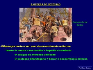 A guerra de secessãoFesta do chá de BostonDiferenças norte e sul: sem desenvolvimento uniforme     * Norte  contra a escravidão = impedia o comércio criação de mercado unificado                   proteção alfandegária = barrar a concorrência externaProf. Caco Cardozo