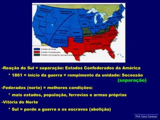 Reação do Sul = separação: Estados Confederados da América     * 1861 = início da guerra = rompimento da unidade: Secessão (separação)Federados (norte) = melhores condições:     * mais estados, população, ferrovias e armas própriasVitória do Norte      * Sul = perde a guerra e os escravos (abolição)Prof. Caco Cardozo