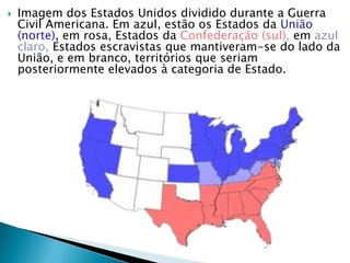Imagem dos Estados Unidos dividido durante a Guerra Civil Americana. Em azul, estão os Estados da União (norte), em rosa, Estados da Confederação (sul), em azul claro, Estados escravistas que mantiveram-se do lado da União, e em branco, territórios que seriam posteriormente elevados à categoria de Estado.
