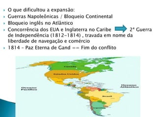 O que dificultou a expansão:Guerras Napoleônicas / Bloqueio Continental Bloqueio inglês no AtlânticoConcorrência dos EUA e Inglaterra no Caribe            2ª Guerra de Independência (1812-1814) , travada em nome da liberdade de navegação e comércio1814 – Paz Eterna de Gand == Fim do conflito
