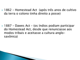 1862 – HomesteadAct  (após três anos de cultivo da terra o colono tinha direito a posse)1887 – DawesAct – (os índios podiam participar do HomesteadAct, desde que renunciasse aos modos tribais e aceitasse a cultura anglo-saxônica)