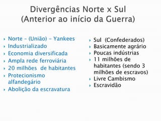 Divergências Norte x Sul (Anterior ao início da Guerra)Norte – (União) - YankeesIndustrializadoEconomia diversificadaAmpla rede ferroviária20 milhões  de habitantesProtecionismo alfandegárioAbolição da escravaturaSul  (Confederados)Basicamente agrárioPoucas indústrias11 milhões de habitantes (sendo 3 milhões de escravos)Livre CambismoEscravidão