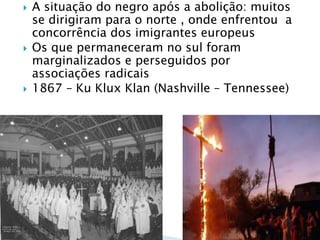 A situação do negro após a abolição: muitos se dirigiram para o norte , onde enfrentou  a concorrência dos imigrantes europeusOs que permaneceram no sul foram marginalizados e perseguidos por associações radicais1867 – KuKluxKlan (Nashville – Tennessee)