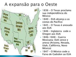 A expansão para o Oeste1836 – O Texas proclama sua independência do México1840 – EUA alcança a as costas do Pacífico1845 – O Texas é anexado aos EUA1846 – Inglaterra  cede o Oregon aos EUA1846-1848 – Guerra Mexicana: EUA vence e anexa (Arizona, Nevada, Utah, Califórnia, Novo México)1847 – O México cede a Faixa de Gadsden ao EUA