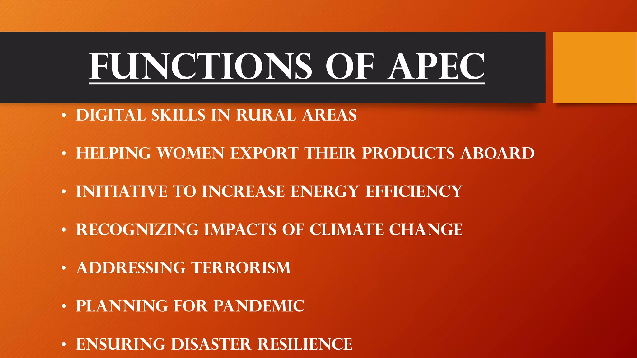 Functions of apec
• Digital skills in rural areas
• Helping women export their products aboard
• Initiative to increase energy efficiency
• Recognizing impacts of climate change
• Addressing terrorism
• Planning for pandemic
• Ensuring disaster resilience
 