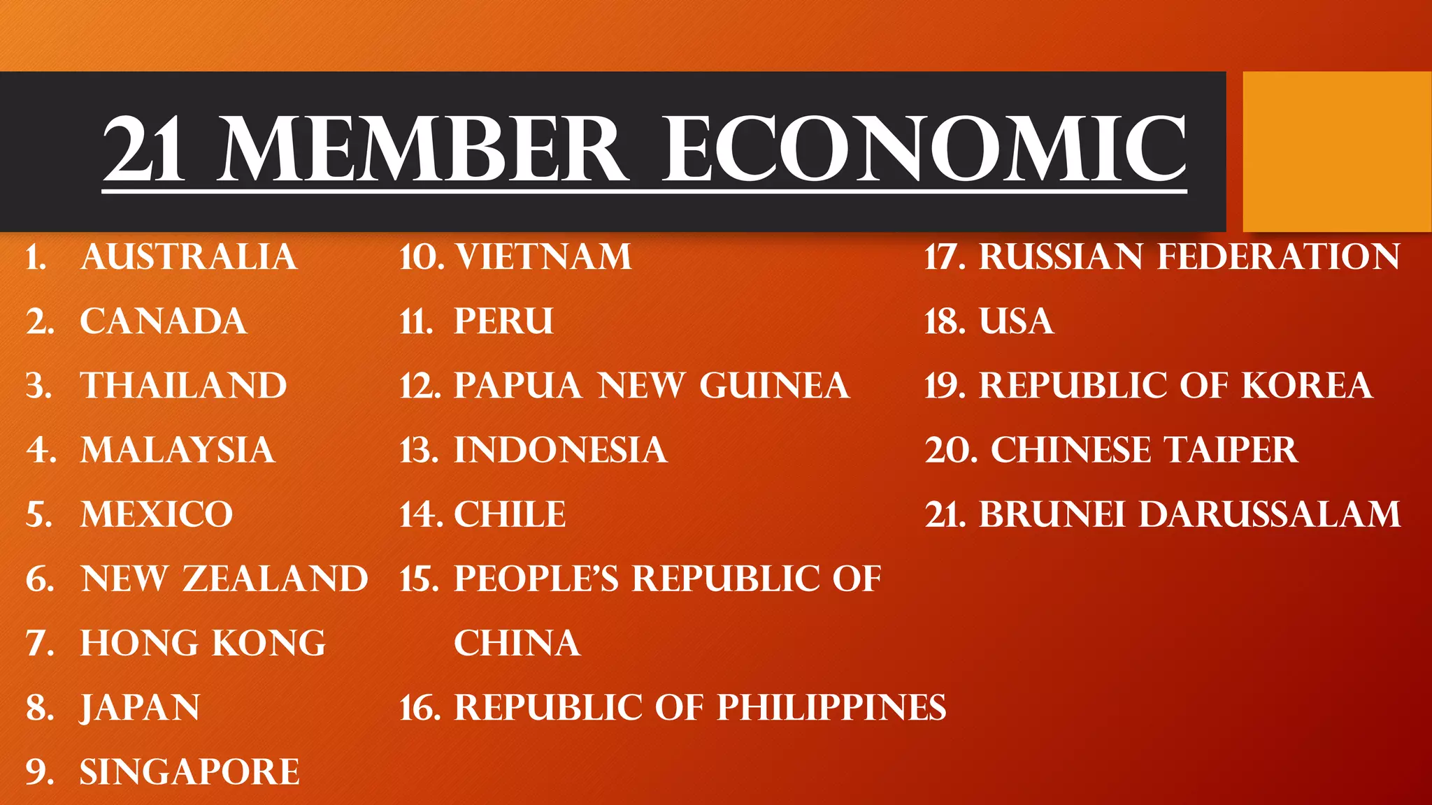 21 Member Economic
1. Australia
2. Canada
3. Thailand
4. Malaysia
5. Mexico
6. New Zealand
7. Hong kong
8. Japan
9. singapore
10. Vietnam
11. Peru
12. Papua New Guinea
13. Indonesia
14. Chile
15. People’s republic of
china
16. Republic of Philippines
17. Russian federation
18. Usa
19. Republic of korea
20. Chinese taiper
21. Brunei darussalam
 