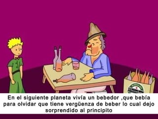 En el siguiente planeta vivía un bebedor ,que bebía para olvidar que tiene vergüenza de beber lo cual dejo sorprendido al principito 