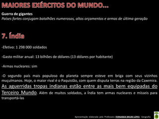 Apresentação elaborada pela Professora FERNANDA BRUM LOPES - Geografia
Guerra de gigantes
Países fortes conjugam batalhões numerosos, altos orçamentos e armas de última geração
-Efetivo: 1 298 000 soldados
-Gasto militar anual: 13 bilhões de dólares (13 dólares por habitante)
-Armas nucleares: sim
-O segundo país mais populoso do planeta sempre esteve em briga com seus vizinhos
muçulmanos. Hoje, o maior rival é o Paquistão, com quem disputa terras na região da Caxemira.
As aguerridas tropas indianas estão entre as mais bem equipadas do
Terceiro Mundo. Além de muitos soldados, a Índia tem armas nucleares e mísseis para
transportá-las
 