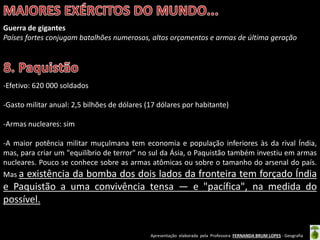 Apresentação elaborada pela Professora FERNANDA BRUM LOPES - Geografia
Guerra de gigantes
Países fortes conjugam batalhões numerosos, altos orçamentos e armas de última geração
-Efetivo: 620 000 soldados
-Gasto militar anual: 2,5 bilhões de dólares (17 dólares por habitante)
-Armas nucleares: sim
-A maior potência militar muçulmana tem economia e população inferiores às da rival Índia,
mas, para criar um "equilíbrio de terror" no sul da Ásia, o Paquistão também investiu em armas
nucleares. Pouco se conhece sobre as armas atômicas ou sobre o tamanho do arsenal do país.
Mas a existência da bomba dos dois lados da fronteira tem forçado Índia
e Paquistão a uma convivência tensa — e "pacífica", na medida do
possível.
 