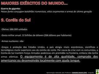 Apresentação elaborada pela Professora FERNANDA BRUM LOPES - Geografia
Guerra de gigantes
Países fortes conjugam batalhões numerosos, altos orçamentos e armas de última geração
-Efetivo: 686 000 soldados
-Gasto militar anual: 12 bilhões de dólares (266 dólares por habitante)
-Armas nucleares: não
-Graças à proteção dos Estados Unidos, o país atingiu níveis econômicos, científicos e
tecnológicos muito superiores aos do vizinho do norte. Por causa da crise com os comunistas, a
Coréia do Sul mantém Forças Armadas poderosas em prontidão na fronteira, embora não tenha
armas atômicas. O equipamento é de alta qualidade, comprado dos
americanos ou desenvolvido localmente com ajuda ianque.
 