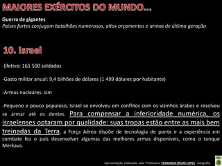 Apresentação elaborada pela Professora FERNANDA BRUM LOPES - Geografia
Guerra de gigantes
Países fortes conjugam batalhões numerosos, altos orçamentos e armas de última geração
-Efetivo: 161 500 soldados
-Gasto militar anual: 9,4 bilhões de dólares (1 499 dólares por habitante)
-Armas nucleares: sim
-Pequeno e pouco populoso, Israel se envolveu em conflitos com os vizinhos árabes e resolveu
se armar até os dentes. Para compensar a inferioridade numérica, os
israelenses optaram por qualidade: suas tropas estão entre as mais bem
treinadas da Terra, a Força Aérea dispõe de tecnologia de ponta e a experiência em
combate fez o país desenvolver algumas das melhores armas disponíveis, como o tanque
Merkava.
 