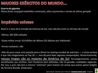 Apresentação elaborada pela Professora FERNANDA BRUM LOPES - Geografia
Guerra de gigantes
Países fortes conjugam batalhões numerosos, altos orçamentos e armas de última geração
Brasil é o mais bem armado da América do Sul, mas não fica entre os 10 mais do mundo
-Efetivo: 287 600 soldados
-Gasto militar anual: 9,6 bilhões de dólares (55 dólares por habitante)
-Armas nucleares: não
-Não dá para cravar uma posição para o Brasil no ranking mundial de exércitos — a única certeza
é que não chegaríamos ao Top 10 —, mas dá para fazer algumas comparações. Numericamente,
nossas tropas são as maiores da América do Sul. Tecnologicamente, somos
semelhantes aos vizinhos. Com fronteiras bem definidas, não há grandes rivalidades regionais.
Por isso, o país não tem o mesmo "estímulo" para investir em armas que outros países brigões
do Terceiro Mundo. Ainda bem.
 