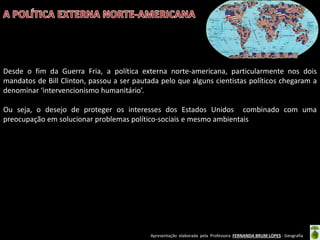 Apresentação elaborada pela Professora FERNANDA BRUM LOPES - Geografia
Desde o fim da Guerra Fria, a política externa norte-americana, particularmente nos dois
mandatos de Bill Clinton, passou a ser pautada pelo que alguns cientistas políticos chegaram a
denominar ‘intervencionismo humanitário’.
Ou seja, o desejo de proteger os interesses dos Estados Unidos combinado com uma
preocupação em solucionar problemas político-sociais e mesmo ambientais
 