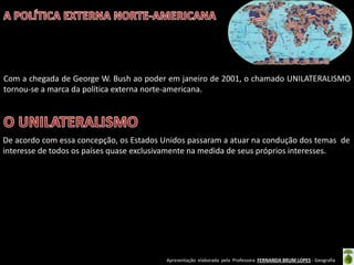 Apresentação elaborada pela Professora FERNANDA BRUM LOPES - Geografia
Com a chegada de George W. Bush ao poder em janeiro de 2001, o chamado UNILATERALISMO
tornou-se a marca da política externa norte-americana.
De acordo com essa concepção, os Estados Unidos passaram a atuar na condução dos temas de
interesse de todos os países quase exclusivamente na medida de seus próprios interesses.
 