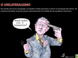 Apresentação elaborada pela Professora FERNANDA BRUM LOPES - Geografia
De acordo com essa concepção, os Estados Unidos passaram a atuar na condução dos temas de
interesse de todos os países quase exclusivamente na medida de seus próprios interesses.
 